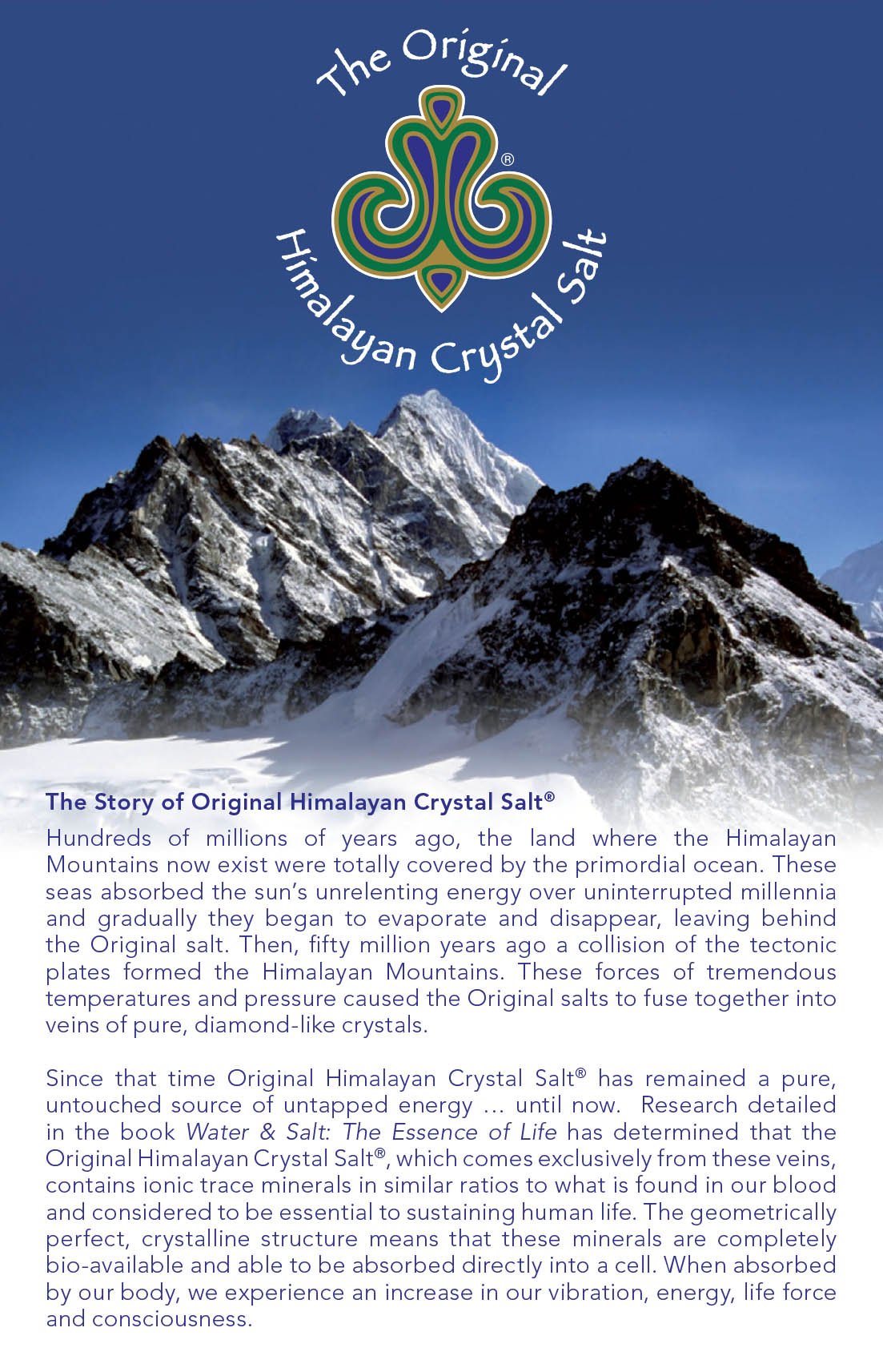 The story of Original Himalayan Crystal Salt: Hundreds of millions of years ago, the land where the HImalayan Mountains now exists were totally covered by the primordial ocean. These seas absorbed the sun’s unrelenting energy over uninterrupted millennia and gradually they began to evaporate and disappear, leaving behind the Original Salt.